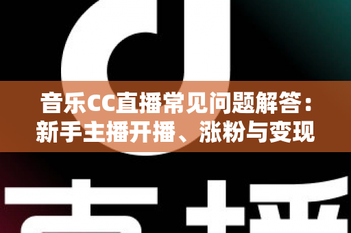 音乐CC直播常见问题解答：新手主播开播、涨粉与变现一站式指南