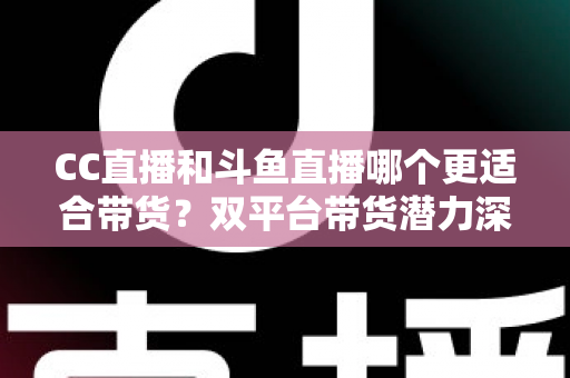 CC直播和斗鱼直播哪个更适合带货?双平台带货潜力深度测评与主播选型全攻略 CC直播和斗鱼直播哪个更适合带货?双平台带货潜力深度测评与主播选型全攻略