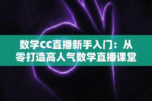 数学CC直播新手入门：从零打造高人气数学直播课堂的完整指南