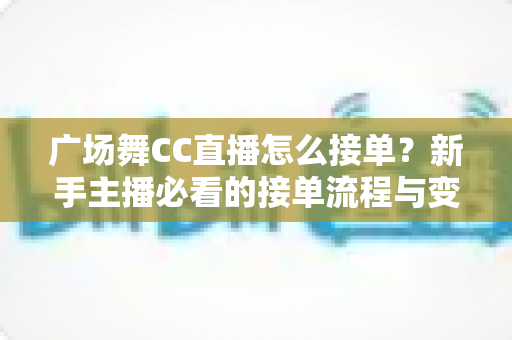广场舞CC直播怎么接单？新手主播必看的接单流程与变现攻略全解析