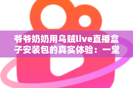 爷爷奶奶用乌贼live直播盒子安装包的真实体验：一堂让全家受益的“适老化数字课”