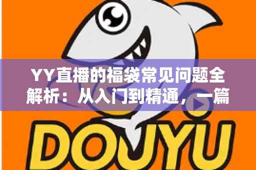 YY直播的福袋常见问题全解析：从入门到精通，一篇读懂福袋玩法与疑难解答