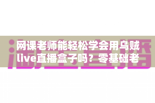 网课老师能轻松学会用乌贼live直播盒子吗？零基础老师也能快速上手的直播设备全解析