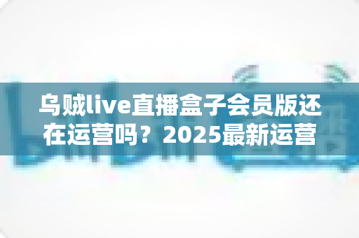 乌贼live直播盒子会员版还在运营吗？2025最新运营状态全面解析与用户避坑指南