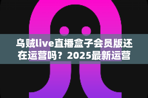 乌贼live直播盒子会员版还在运营吗？2025最新运营状态全面解析与用户避坑指南