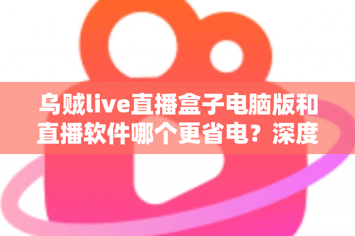 乌贼live直播盒子电脑版和直播软件哪个更省电？深度功耗对比与省电选择全攻略