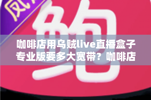 咖啡店用乌贼live直播盒子专业版要多大宽带?咖啡店直播宽带配置全攻略 咖啡店用乌贼live直播盒子专业版要多大宽带?咖啡店直播宽带配置全攻略