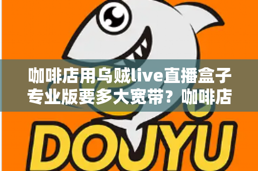咖啡店用乌贼live直播盒子专业版要多大宽带?咖啡店直播宽带配置全攻略 咖啡店用乌贼live直播盒子专业版要多大宽带?咖啡店直播宽带配置全攻略