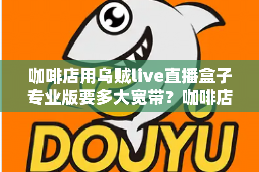 咖啡店用乌贼live直播盒子专业版要多大宽带？咖啡店直播宽带配置全攻略