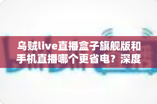 乌贼live直播盒子旗舰版和手机直播哪个更省电？深度功耗对比与省电选购指南