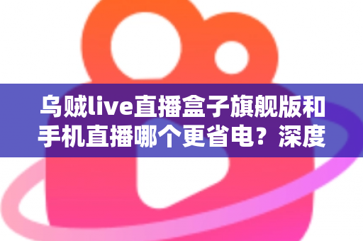 乌贼live直播盒子旗舰版和手机直播哪个更省电？深度功耗对比与省电选购指南