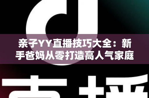 亲子YY直播技巧大全：新手爸妈从零打造高人气家庭直播间的实战指南