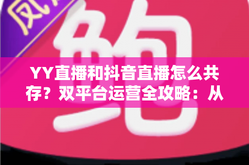 YY直播和抖音直播怎么共存？双平台运营全攻略：从平台差异到变现组合的实战指南