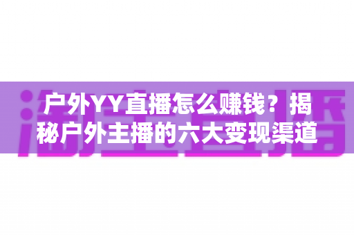 户外YY直播怎么赚钱？揭秘户外主播的六大变现渠道与实战运营技巧