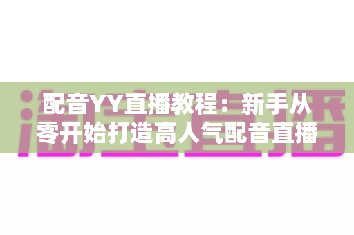 配音YY直播教程：新手从零开始打造高人气配音直播间的完整实战攻略