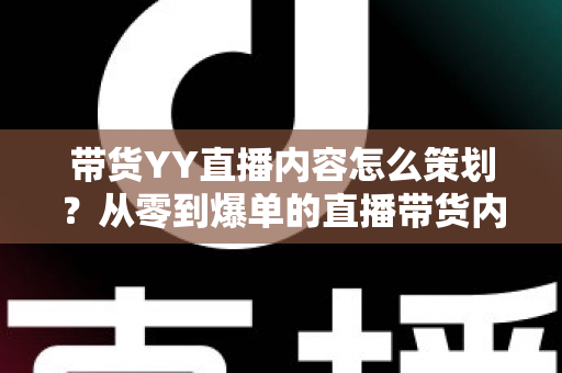 带货YY直播内容怎么策划？从零到爆单的直播带货内容策划全流程指南