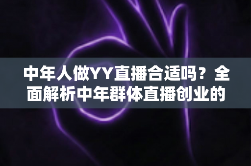 中年人做YY直播合适吗？全面解析中年群体直播创业的优势、挑战与实用指南