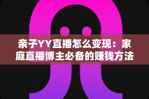亲子YY直播怎么变现:家庭直播博主必备的赚钱方法与运营全攻略 亲子YY直播怎么变现:家庭直播博主必备的赚钱方法与运营全攻略