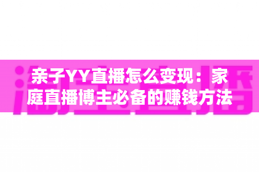 亲子YY直播怎么变现:家庭直播博主必备的赚钱方法与运营全攻略 亲子YY直播怎么变现:家庭直播博主必备的赚钱方法与运营全攻略