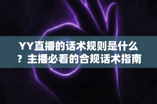 YY直播的话术规则是什么？主播必看的合规话术指南与避坑全解析