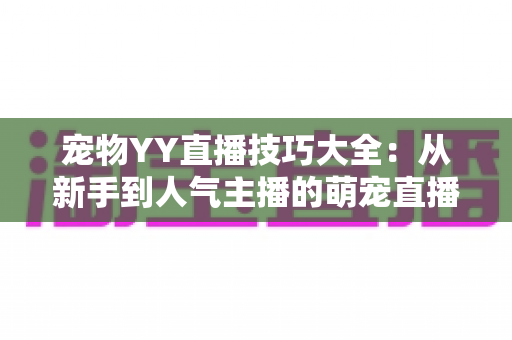 宠物YY直播技巧大全：从新手到人气主播的萌宠直播间运营实战指南