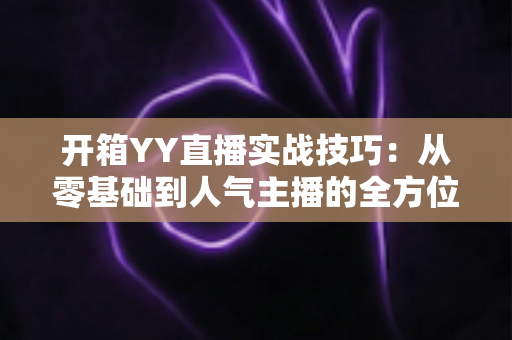 开箱YY直播实战技巧:从零基础到人气主播的全方位实战指南 开箱YY直播实战技巧:从零基础到人气主播的全方位实战指南
