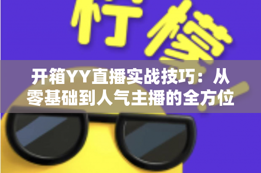 开箱YY直播实战技巧：从零基础到人气主播的全方位实战指南