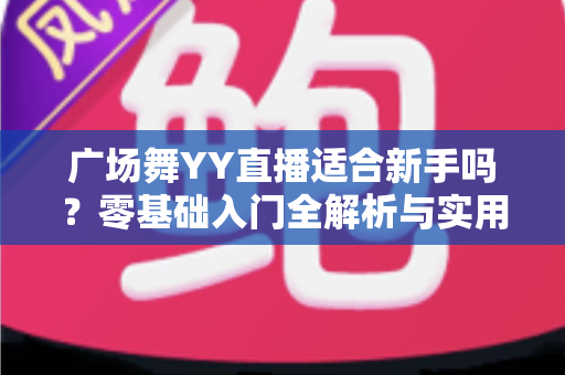 广场舞YY直播适合新手吗？零基础入门全解析与实用开播指南