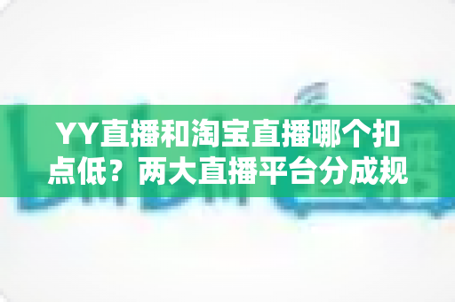 YY直播和淘宝直播哪个扣点低？两大直播平台分成规则深度对比，帮你选对最省钱的变现渠道