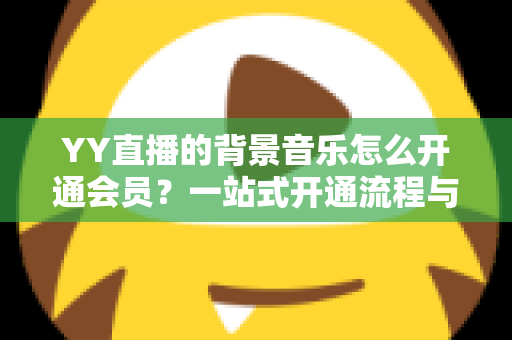 YY直播的背景音乐怎么开通会员?一站式开通流程与实用技巧全解析 YY直播的背景音乐怎么开通会员?一站式开通流程与实用技巧全解析
