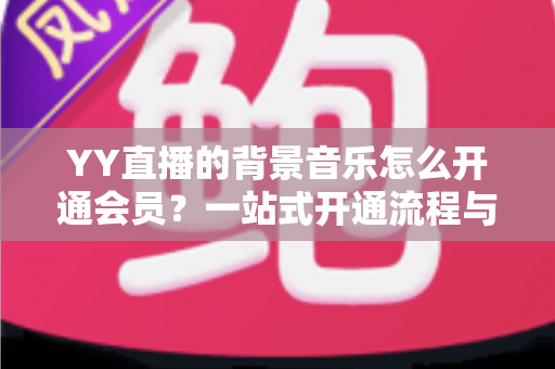 YY直播的背景音乐怎么开通会员?一站式开通流程与实用技巧全解析 YY直播的背景音乐怎么开通会员?一站式开通流程与实用技巧全解析