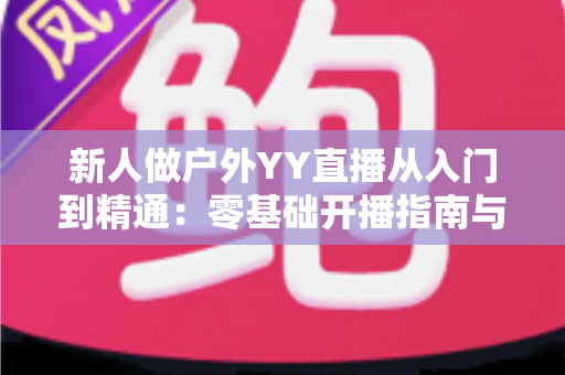 新人做户外YY直播从入门到精通:零基础开播指南与涨粉变现全攻略 新人做户外YY直播从入门到精通:零基础开播指南与涨粉变现全攻略