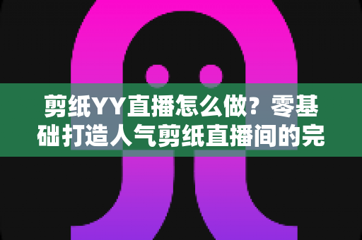剪纸YY直播怎么做？零基础打造人气剪纸直播间的完整实战指南