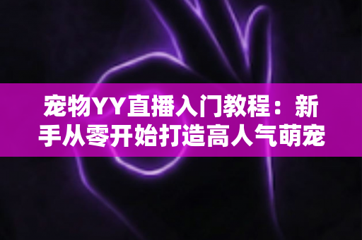 宠物YY直播入门教程：新手从零开始打造高人气萌宠直播间的完整指南