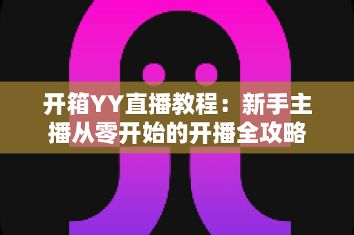 开箱YY直播教程：新手主播从零开始的开播全攻略