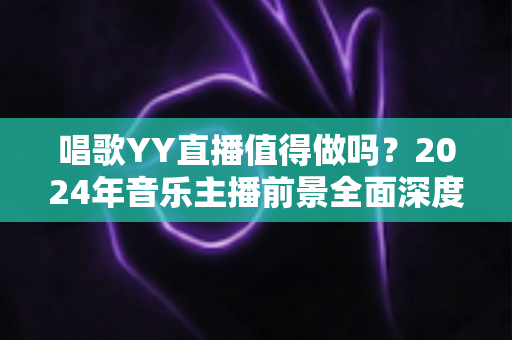 唱歌YY直播值得做吗？2024年音乐主播前景全面深度解析