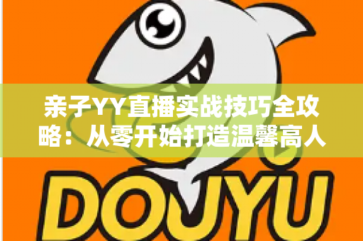 亲子YY直播实战技巧全攻略：从零开始打造温馨高人气家庭直播间