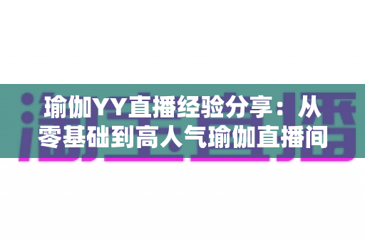 瑜伽YY直播经验分享：从零基础到高人气瑜伽直播间的实战指南