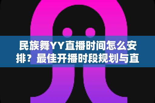民族舞YY直播时间怎么安排？最佳开播时段规划与直播运营全攻略