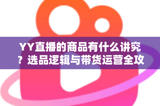 YY直播的商品有什么讲究?选品逻辑与带货运营全攻略深度解析 YY直播的商品有什么讲究?选品逻辑与带货运营全攻略深度解析