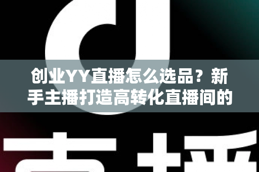 创业YY直播怎么选品？新手主播打造高转化直播间的选品全攻略