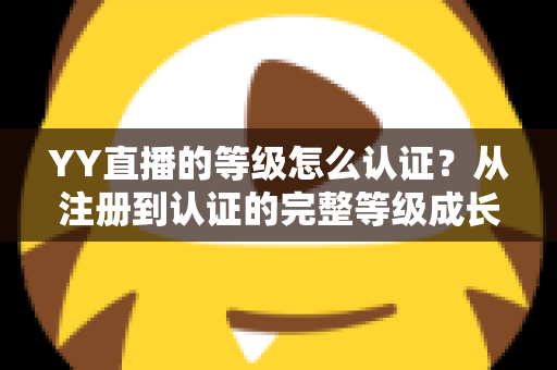 YY直播的等级怎么认证？从注册到认证的完整等级成长攻略