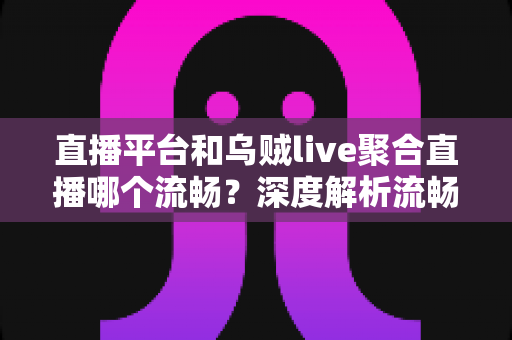 直播平台和乌贼live聚合直播哪个流畅？深度解析流畅度差异与选择指南