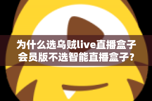 为什么选乌贼live直播盒子会员版不选智能直播盒子？深度对比解析与选购全指南