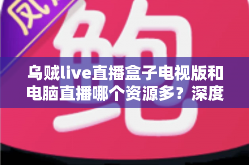 乌贼live直播盒子电视版和电脑直播哪个资源多？深度对比与实用选择指南