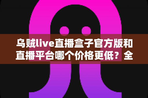 乌贼live直播盒子官方版和直播平台哪个价格更低?全网费用对比与省钱选购指南 乌贼live直播盒子官方版和直播平台哪个价格更低?全网费用对比与省钱选购指南