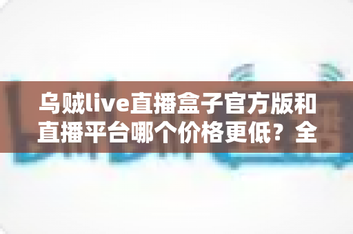 乌贼live直播盒子官方版和直播平台哪个价格更低？全网费用对比与省钱选购指南
