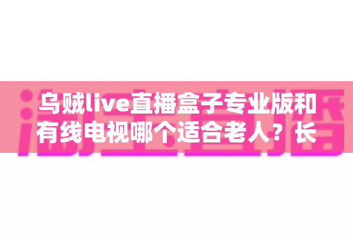 乌贼live直播盒子专业版和有线电视哪个适合老人?长辈家庭观影方案全面对比与选购指南 乌贼live直播盒子专业版和有线电视哪个适合老人?长辈家庭观影方案全面对比与选购指南