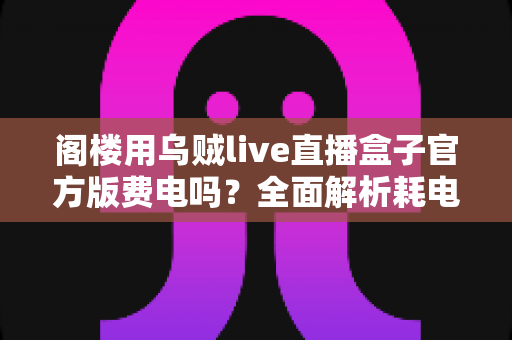 阁楼用乌贼live直播盒子官方版费电吗？全面解析耗电量、省电技巧与使用指南