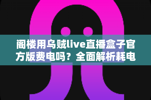 阁楼用乌贼live直播盒子官方版费电吗？全面解析耗电量、省电技巧与使用指南